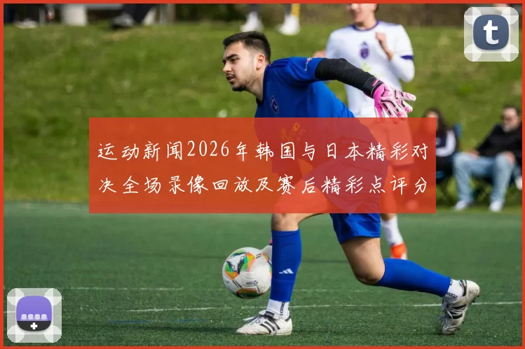 运动新闻2026年韩国与日本精彩对决全场录像回放及赛后精彩点评分析