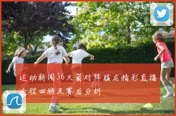 运动新闻36火箭对阵猛龙精彩直播全程回顾及赛后分析