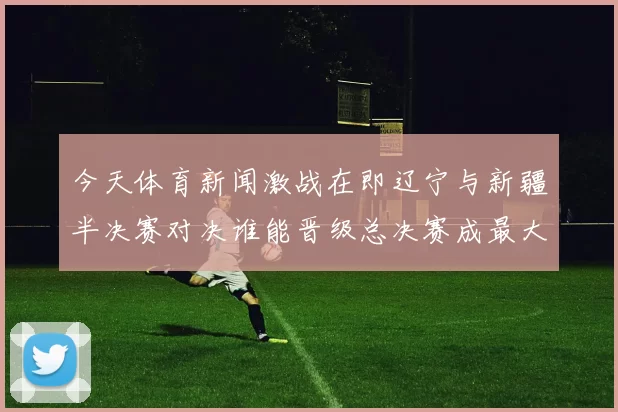 今天体育新闻激战在即辽宁与新疆半决赛对决谁能晋级总决赛成最大悬念